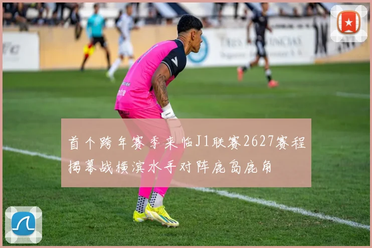 首个跨年赛季来临J1联赛2627赛程揭幕战横滨水手对阵鹿岛鹿角