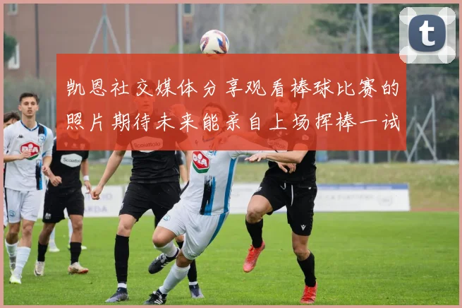 凯恩社交媒体分享观看棒球比赛的照片期待未来能亲自上场挥棒一试