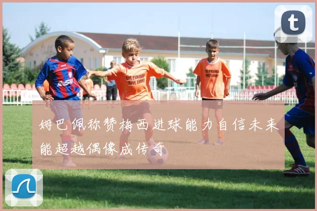 姆巴佩称赞梅西进球能力自信未来能超越偶像成传奇