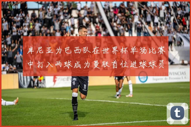库尼亚为巴西队在世界杯单场比赛中打入两球成为曼联首位进球球员
