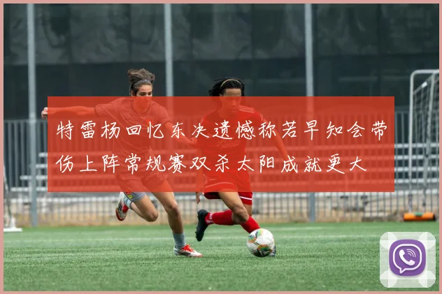 特雷杨回忆东决遗憾称若早知会带伤上阵常规赛双杀太阳成就更大