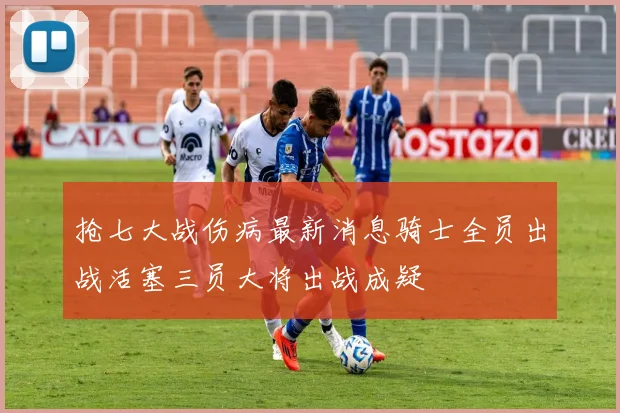 抢七大战伤病最新消息骑士全员出战活塞三员大将出战成疑