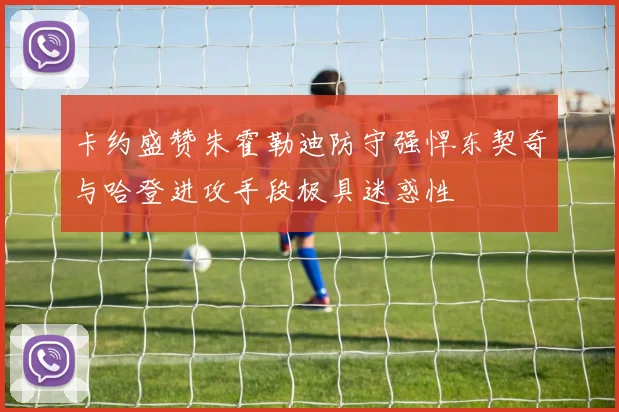 卡约盛赞朱霍勒迪防守强悍东契奇与哈登进攻手段极具迷惑性