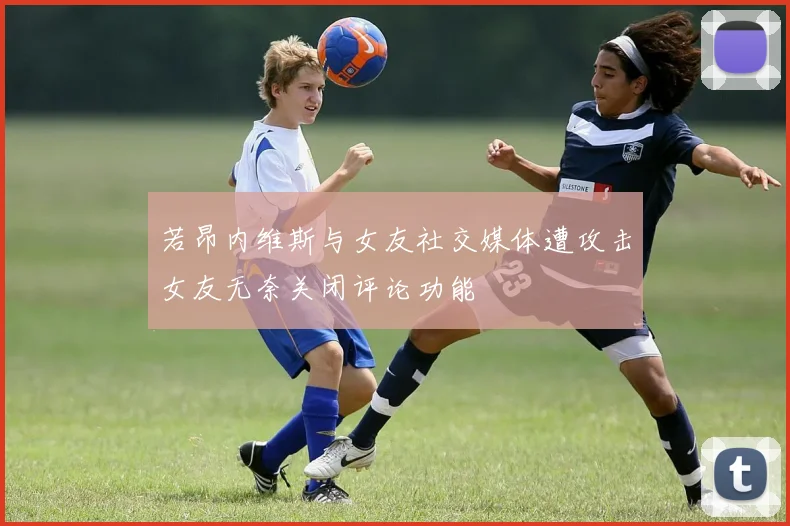 若昂内维斯与女友社交媒体遭攻击女友无奈关闭评论功能