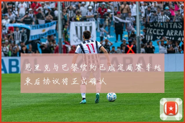 恩里克与巴黎续约已成定局赛季结束后协议将正式确认