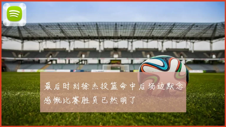 最后时刻徐杰投篮命中后场边默念感慨比赛胜负已然明了