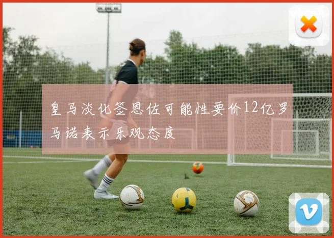 皇马淡化签恩佐可能性要价12亿罗马诺表示乐观态度