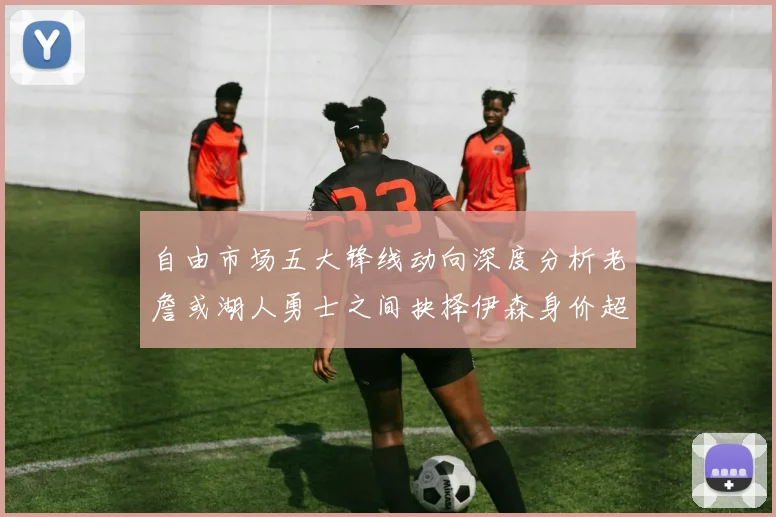 自由市场五大锋线动向深度分析老詹或湖人勇士之间抉择伊森身价超2000万