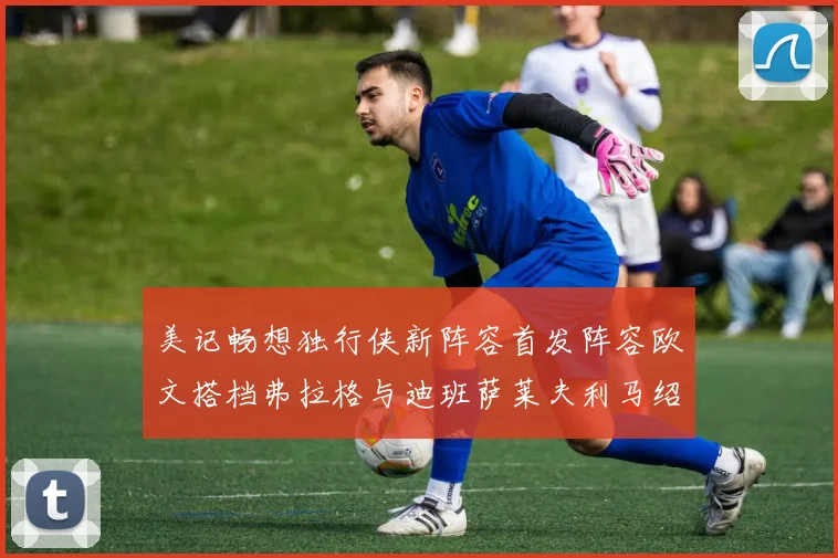 美记畅想独行侠新阵容首发阵容欧文搭档弗拉格与迪班萨莱夫利马绍尔共筑冠军梦