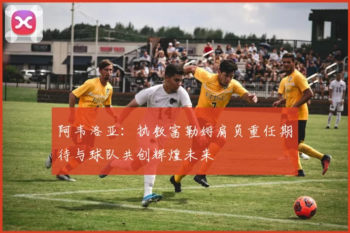 阿韦洛亚：执教富勒姆肩负重任期待与球队共创辉煌未来