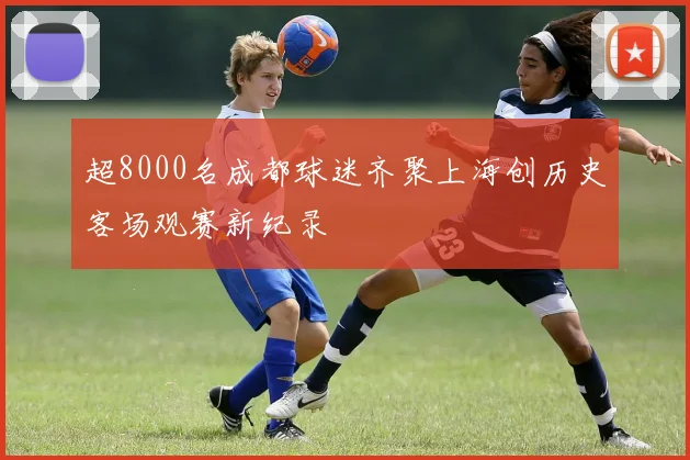 超8000名成都球迷齐聚上海创历史客场观赛新纪录