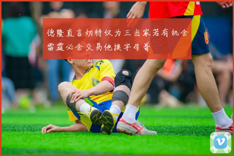 德隆直言切特仅为三当家若有机会雷霆必会交易他换字母哥