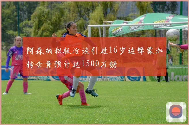 阿森纳积极洽谈引进16岁边锋蒙加转会费预计达1500万镑
