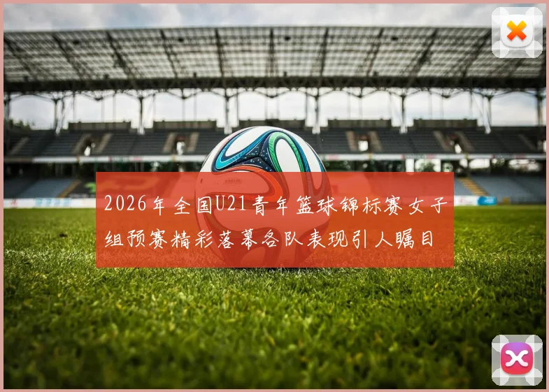 2026年全国U21青年篮球锦标赛女子组预赛精彩落幕各队表现引人瞩目