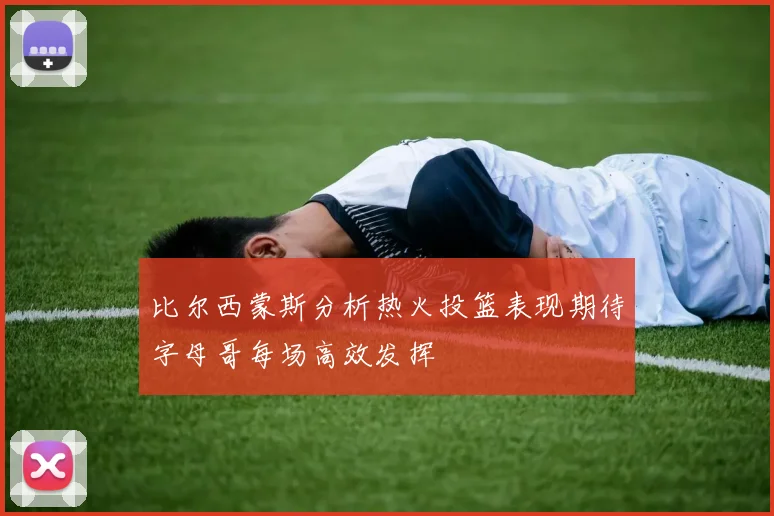 比尔西蒙斯分析热火投篮表现期待字母哥每场高效发挥