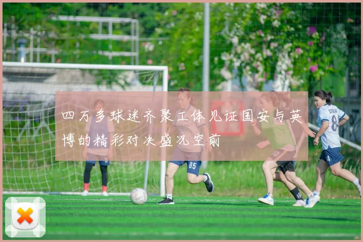 四万多球迷齐聚工体见证国安与英博的精彩对决盛况空前