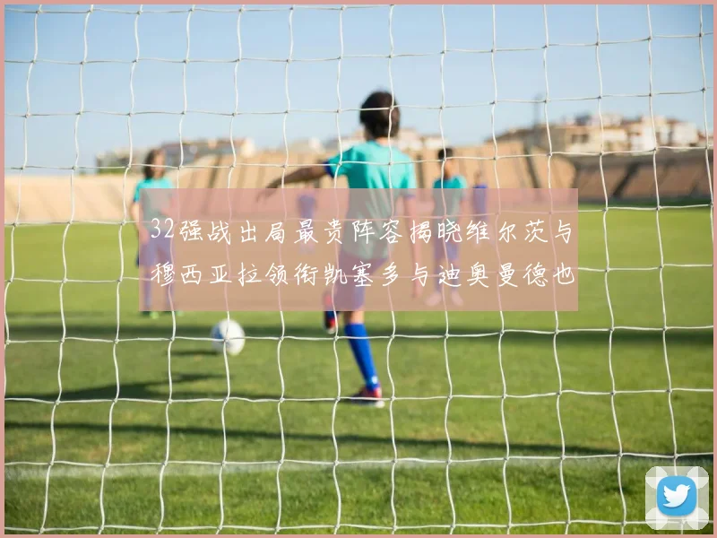 32强战出局最贵阵容揭晓维尔茨与穆西亚拉领衔凯塞多与迪奥曼德也在其中