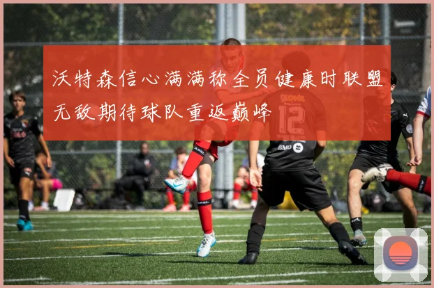 沃特森信心满满称全员健康时联盟无敌期待球队重返巅峰