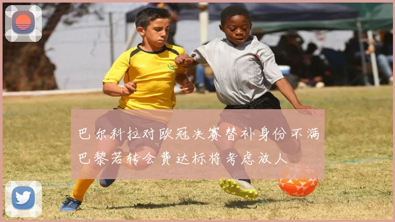 巴尔科拉对欧冠决赛替补身份不满巴黎若转会费达标将考虑放人