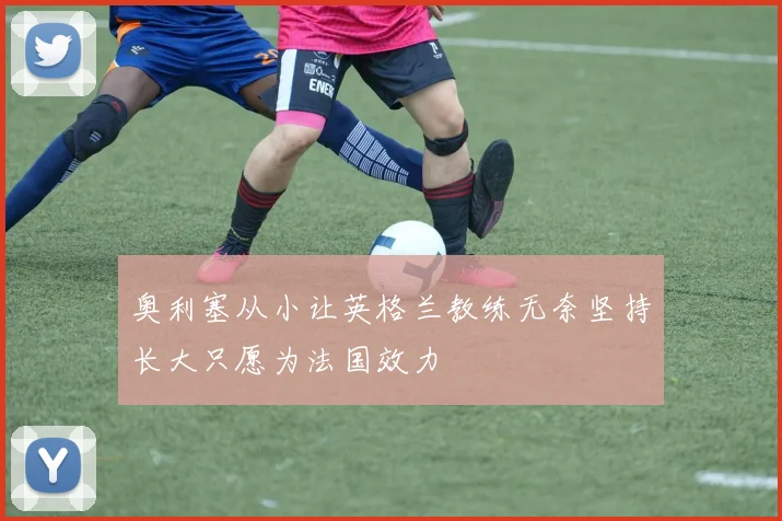 奥利塞从小让英格兰教练无奈坚持长大只愿为法国效力
