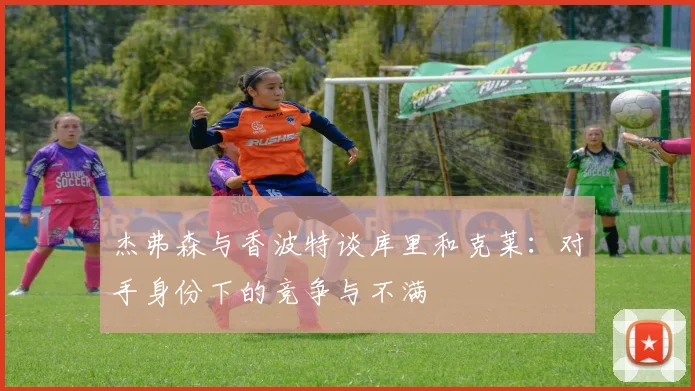 杰弗森与香波特谈库里和克莱：对手身份下的竞争与不满