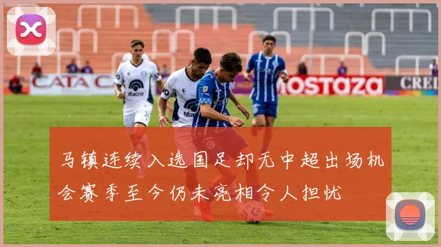 马镇连续入选国足却无中超出场机会赛季至今仍未亮相令人担忧