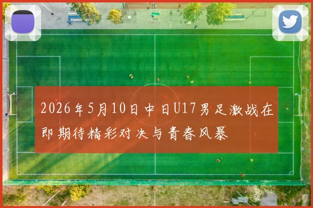 2026年5月10日中日U17男足激战在即期待精彩对决与青春风暴