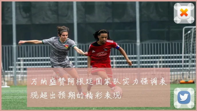 万纳盛赞阿根廷国家队实力强调表现超出预期的精彩表现