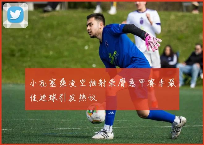 小孔塞桑凌空抽射荣膺意甲赛季最佳进球引发热议