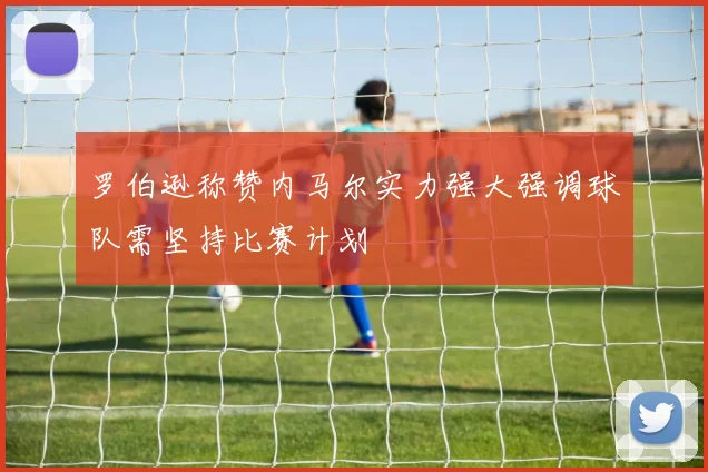 罗伯逊称赞内马尔实力强大强调球队需坚持比赛计划