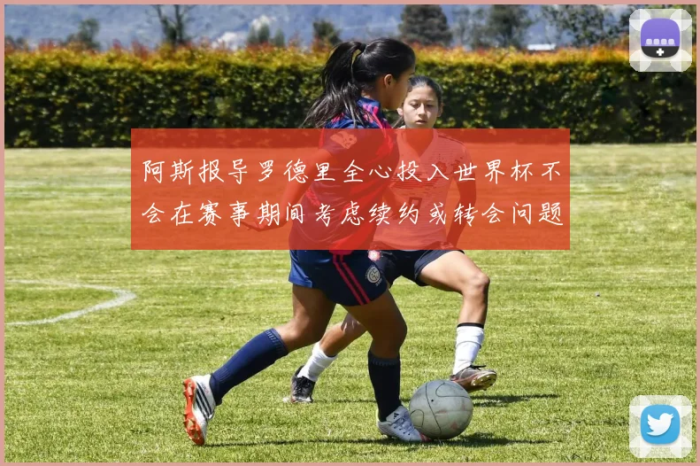 阿斯报导罗德里全心投入世界杯不会在赛事期间考虑续约或转会问题