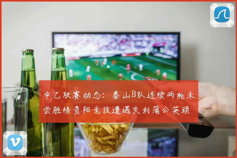 中乙联赛动态：泰山B队连续两轮未尝胜绩贵阳竞技遭遇失利蒲公英顽强战平