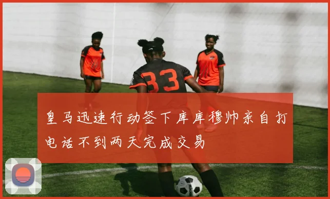 皇马迅速行动签下库库穆帅亲自打电话不到两天完成交易