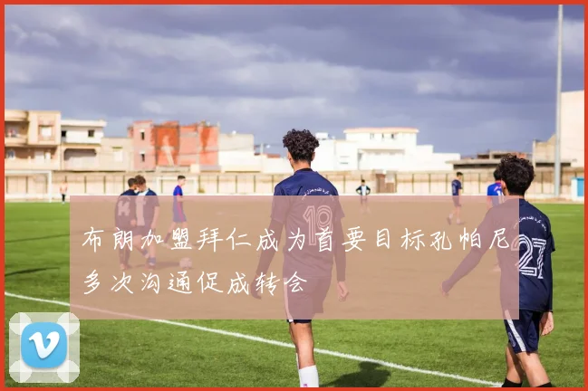 布朗加盟拜仁成为首要目标孔帕尼多次沟通促成转会
