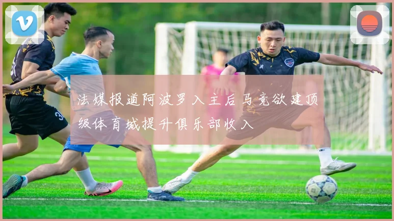 法媒报道阿波罗入主后马竞欲建顶级体育城提升俱乐部收入