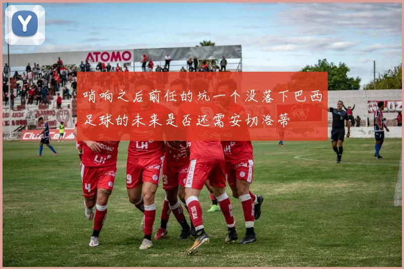 哨响之后前任的坑一个没落下巴西足球的未来是否还需安切洛蒂